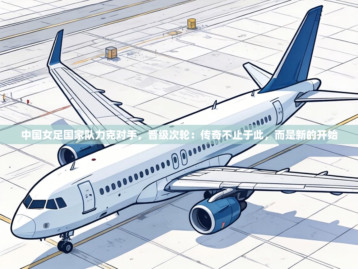 中国女足国家队力克对手,晋级次轮:传奇不止于此,而是新的开始 第1张