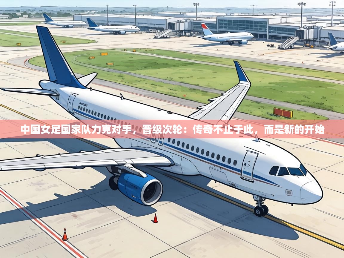 中国女足国家队力克对手,晋级次轮:传奇不止于此,而是新的开始 第2张